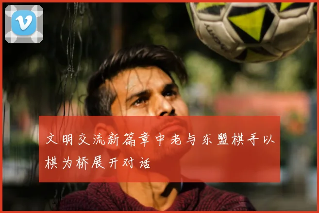 文明交流新篇章中老与东盟棋手以棋为桥展开对话