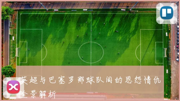 英超与巴塞罗那球队间的恩怨情仇全景解析